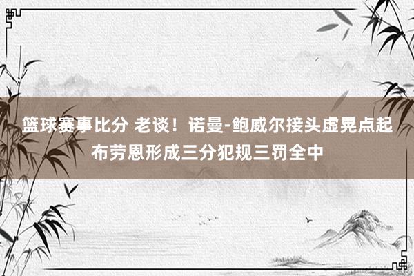 篮球赛事比分 老谈！诺曼-鲍威尔接头虚晃点起布劳恩形成三分犯规三罚全中