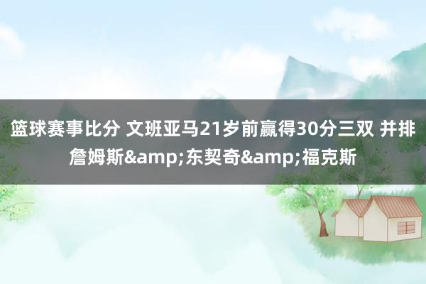 篮球赛事比分 文班亚马21岁前赢得30分三双 并排詹姆斯&东契奇&福克斯