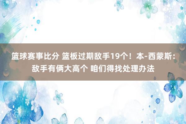 篮球赛事比分 篮板过期敌手19个！本-西蒙斯：敌手有俩大高个 咱们得找处理办法