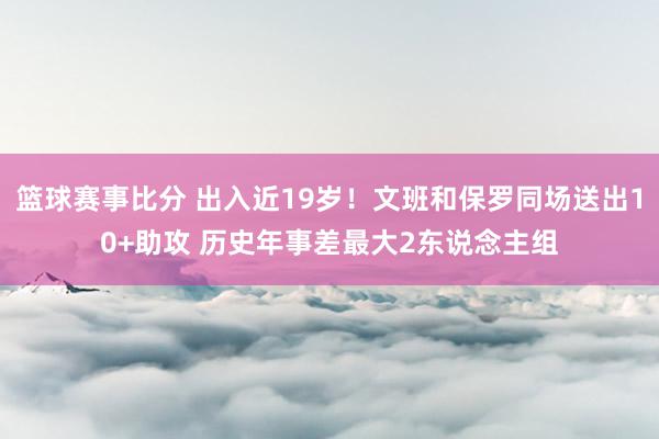 篮球赛事比分 出入近19岁！文班和保罗同场送出10+助攻 历史年事差最大2东说念主组