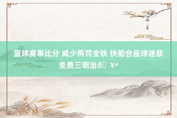 篮球赛事比分 威少两罚全铁 快船合座球迷获免费三明治🥪