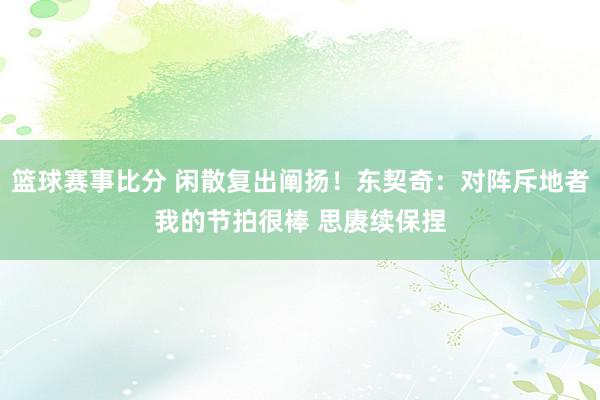 篮球赛事比分 闲散复出阐扬！东契奇：对阵斥地者我的节拍很棒 思赓续保捏