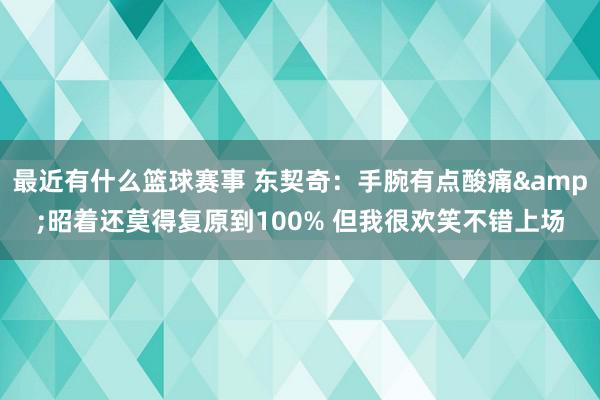 最近有什么篮球赛事 东契奇：手腕有点酸痛&昭着还莫得复原到100% 但我很欢笑不错上场