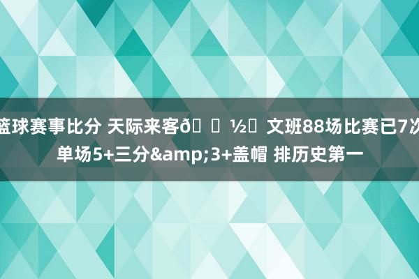 篮球赛事比分 天际来客👽️文班88场比赛已7次单场5+三分&3+盖帽 排历史第一