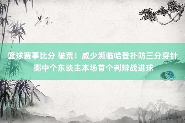 篮球赛事比分 破荒！威少濒临哈登扑防三分穿针 掷中个东谈主本场首个判辨战进球