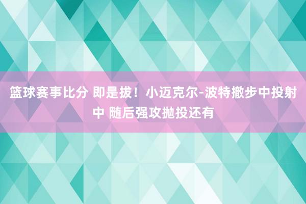 篮球赛事比分 即是拔！小迈克尔-波特撤步中投射中 随后强攻抛投还有