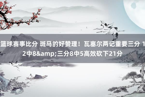 篮球赛事比分 斑马的好赞理！瓦塞尔两记重要三分 12中8&三分8中5高效砍下21分