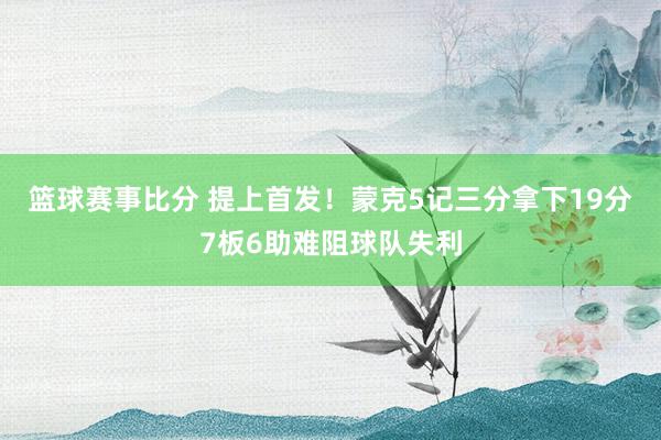 篮球赛事比分 提上首发！蒙克5记三分拿下19分7板6助难阻球队失利