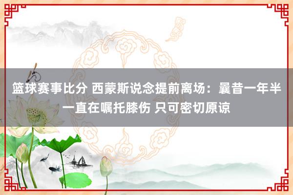 篮球赛事比分 西蒙斯说念提前离场：曩昔一年半一直在嘱托膝伤 只可密切原谅