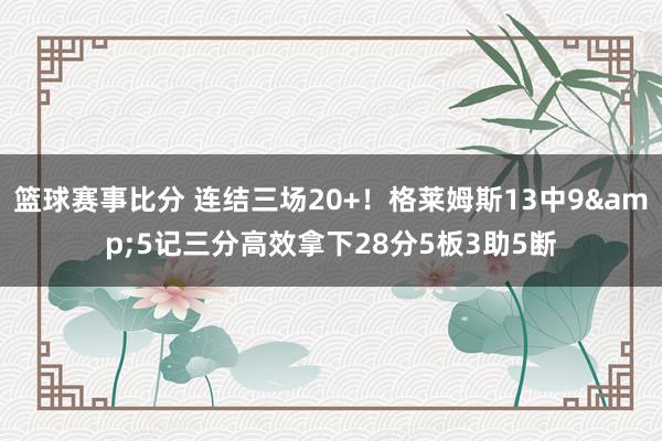 篮球赛事比分 连结三场20+！格莱姆斯13中9&5记三分高效拿下28分5板3助5断