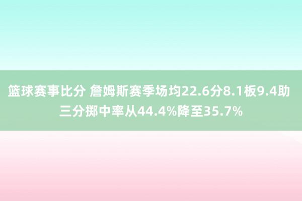 篮球赛事比分 詹姆斯赛季场均22.6分8.1板9.4助 三分掷中率从44.4%降至35.7%