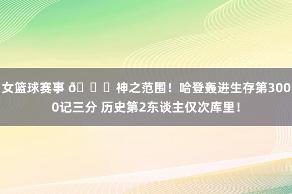 女篮球赛事 😀神之范围！哈登轰进生存第3000记三分 历史第2东谈主仅次库里！