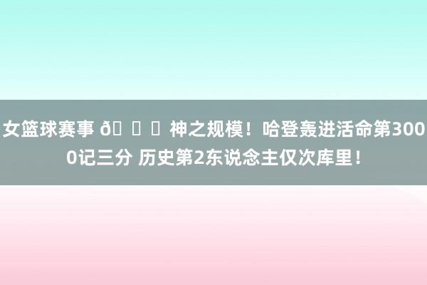 女篮球赛事 😀神之规模！哈登轰进活命第3000记三分 历史第2东说念主仅次库里！