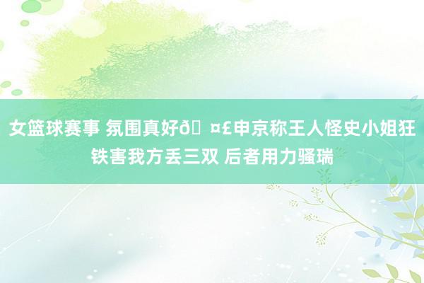 女篮球赛事 氛围真好🤣申京称王人怪史小姐狂铁害我方丢三双 后者用力骚瑞