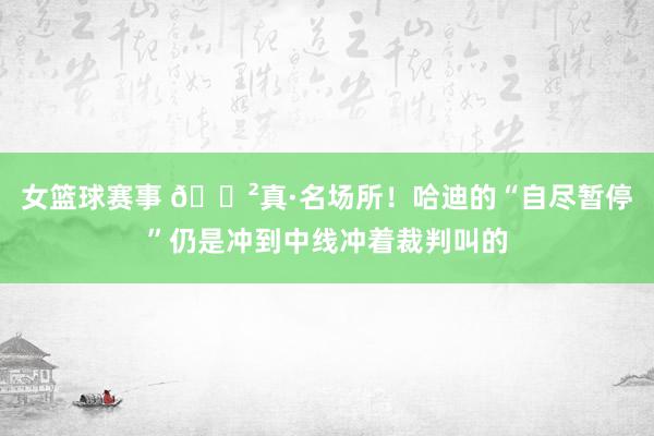 女篮球赛事 😲真·名场所！哈迪的“自尽暂停”仍是冲到中线冲着裁判叫的