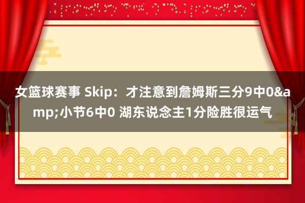 女篮球赛事 Skip：才注意到詹姆斯三分9中0&小节6中0 湖东说念主1分险胜很运气