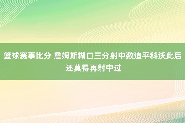 篮球赛事比分 詹姆斯糊口三分射中数追平科沃此后 还莫得再射中过