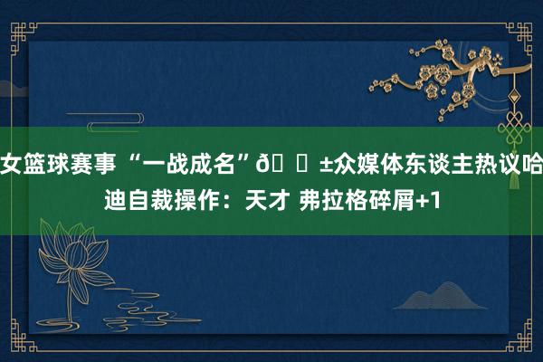 女篮球赛事 “一战成名”😱众媒体东谈主热议哈迪自裁操作：天才 弗拉格碎屑+1