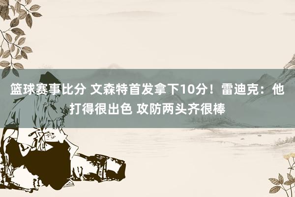 篮球赛事比分 文森特首发拿下10分！雷迪克：他打得很出色 攻防两头齐很棒