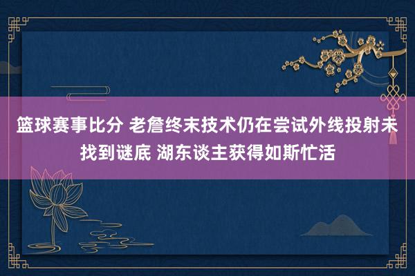 篮球赛事比分 老詹终末技术仍在尝试外线投射未找到谜底 湖东谈主获得如斯忙活