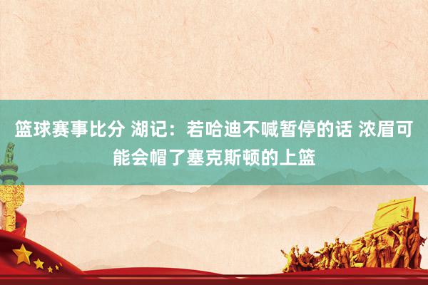 篮球赛事比分 湖记：若哈迪不喊暂停的话 浓眉可能会帽了塞克斯顿的上篮