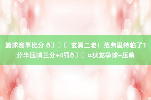 篮球赛事比分 🚀玄冥二老！范弗里特临了1分半压哨三分+4罚😤狄龙争球+压哨