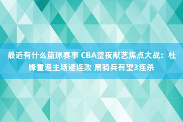 最近有什么篮球赛事 CBA整夜献艺焦点大战：杜锋重返主场避连败 黑骑兵有望3连杀