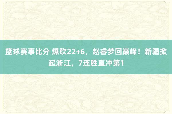 篮球赛事比分 爆砍22+6，赵睿梦回巅峰！新疆掀起浙江，7连胜直冲第1