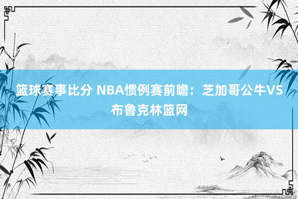 篮球赛事比分 NBA惯例赛前瞻：芝加哥公牛VS布鲁克林篮网