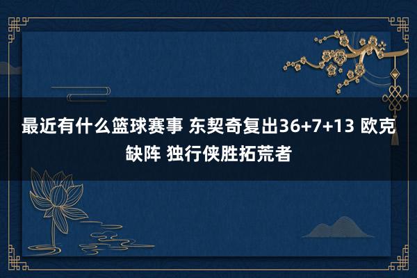 最近有什么篮球赛事 东契奇复出36+7+13 欧克缺阵 独行侠胜拓荒者