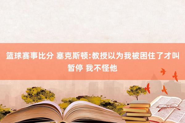 篮球赛事比分 塞克斯顿:教授以为我被困住了才叫暂停 我不怪他