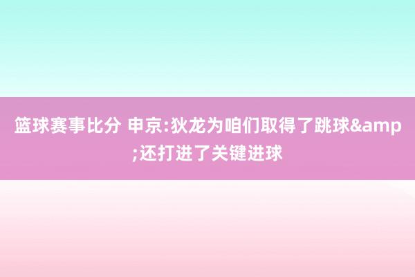 篮球赛事比分 申京:狄龙为咱们取得了跳球&还打进了关键进球