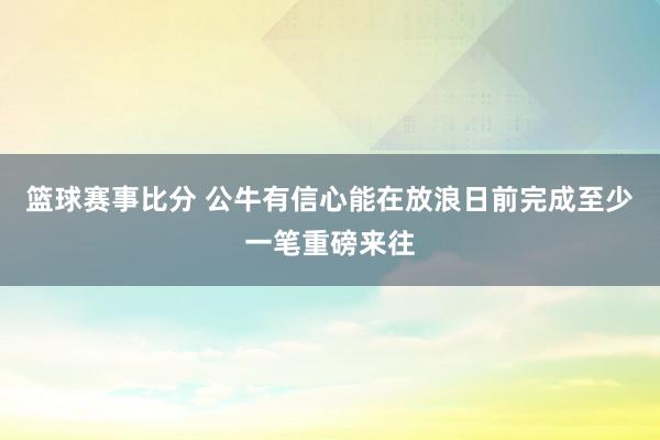 篮球赛事比分 公牛有信心能在放浪日前完成至少一笔重磅来往