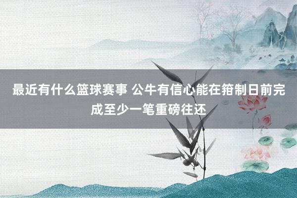 最近有什么篮球赛事 公牛有信心能在箝制日前完成至少一笔重磅往还