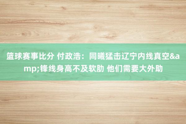 篮球赛事比分 付政浩：同曦猛击辽宁内线真空&锋线身高不及软肋 他们需要大外助