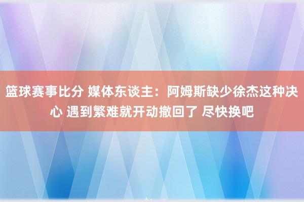 篮球赛事比分 媒体东谈主：阿姆斯缺少徐杰这种决心 遇到繁难就开动撤回了 尽快换吧