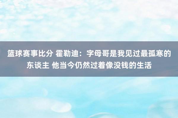 篮球赛事比分 霍勒迪：字母哥是我见过最孤寒的东谈主 他当今仍然过着像没钱的生活