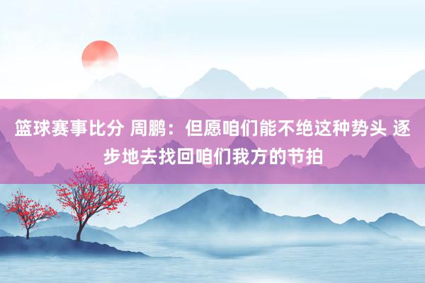 篮球赛事比分 周鹏：但愿咱们能不绝这种势头 逐步地去找回咱们我方的节拍