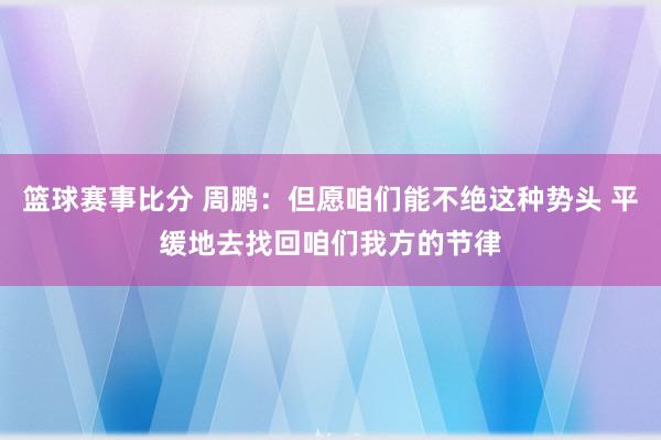 篮球赛事比分 周鹏：但愿咱们能不绝这种势头 平缓地去找回咱们我方的节律