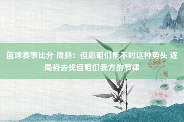 篮球赛事比分 周鹏：但愿咱们能不时这种势头 逐局势去找回咱们我方的节律