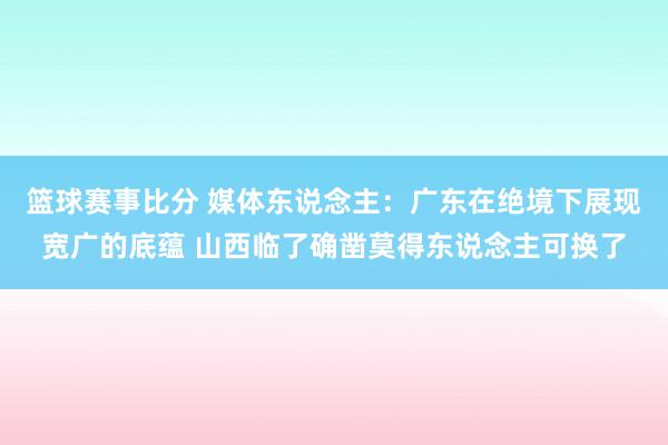 篮球赛事比分 媒体东说念主：广东在绝境下展现宽广的底蕴 山西临了确凿莫得东说念主可换了