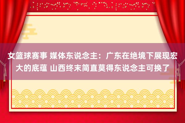 女篮球赛事 媒体东说念主：广东在绝境下展现宏大的底蕴 山西终末简直莫得东说念主可换了