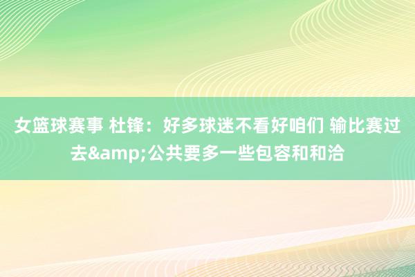 女篮球赛事 杜锋：好多球迷不看好咱们 输比赛过去&公共要多一些包容和和洽