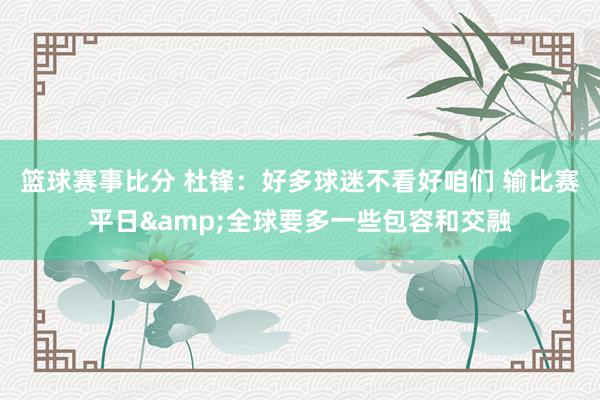 篮球赛事比分 杜锋：好多球迷不看好咱们 输比赛平日&全球要多一些包容和交融