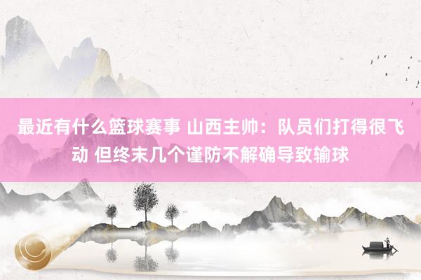 最近有什么篮球赛事 山西主帅：队员们打得很飞动 但终末几个谨防不解确导致输球