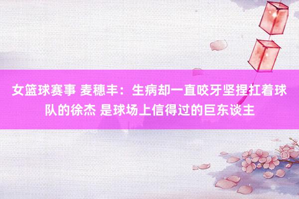 女篮球赛事 麦穗丰：生病却一直咬牙坚捏扛着球队的徐杰 是球场上信得过的巨东谈主