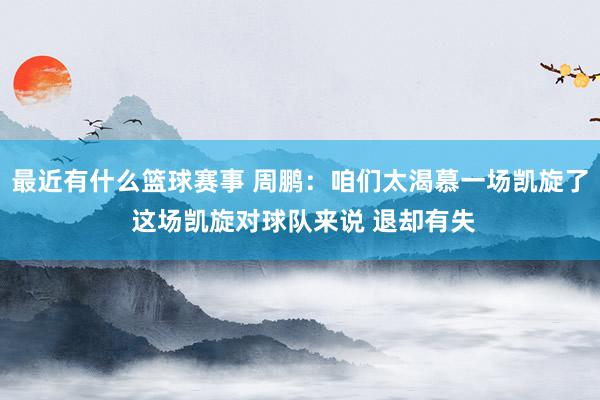 最近有什么篮球赛事 周鹏：咱们太渴慕一场凯旋了 这场凯旋对球队来说 退却有失