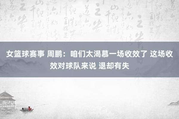 女篮球赛事 周鹏：咱们太渴慕一场收效了 这场收效对球队来说 退却有失