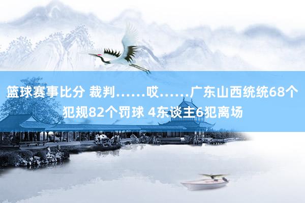 篮球赛事比分 裁判……哎……广东山西统统68个犯规82个罚球 4东谈主6犯离场