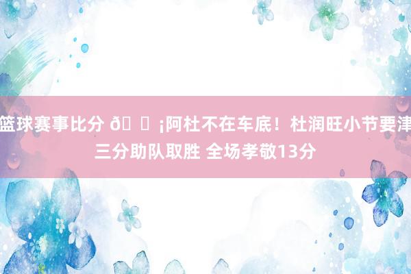 篮球赛事比分 🗡阿杜不在车底！杜润旺小节要津三分助队取胜 全场孝敬13分